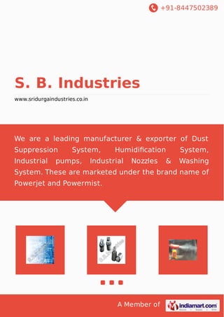 +91-8447502389 
S. B. Industries 
www.sridurgaindustries.co.in 
We are a leading manufacturer & exporter of Dust 
Suppression System, Humidification System, 
Industrial pumps, Industrial Nozzles & Washing 
System. These are marketed under the brand name of 
Powerjet and Powermist. 
A Member of 
 