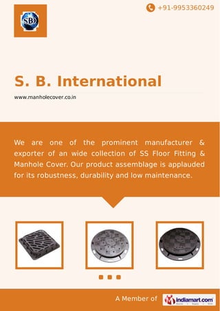+91-9953360249

S. B. International
www.manholecover.co.in

We

are

one

of

the

prominent

manufacturer

&

exporter of an wide collection of SS Floor Fitting &
Manhole Cover. Our product assemblage is applauded
for its robustness, durability and low maintenance.

A Member of

 