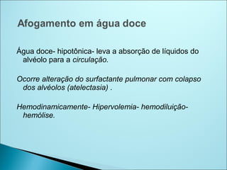 Água doce- hipotônica- leva a absorção de líquidos do
 alvéolo para a circulação.

Ocorre alteração do surfactante pulmonar com colapso
 dos alvéolos (atelectasia) .

Hemodinamicamente- Hipervolemia- hemodiluição-
 hemólise.
 