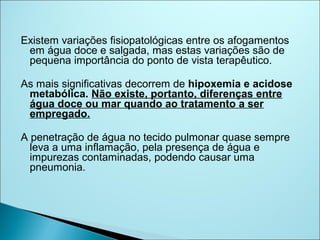Existem variações fisiopatológicas entre os afogamentos
 em água doce e salgada, mas estas variações são de
 pequena importância do ponto de vista terapêutico.

As mais significativas decorrem de hipoxemia e acidose
 metabólica. Não existe, portanto, diferenças entre
 água doce ou mar quando ao tratamento a ser
 empregado.

A penetração de água no tecido pulmonar quase sempre
  leva a uma inflamação, pela presença de água e
  impurezas contaminadas, podendo causar uma
  pneumonia.
 