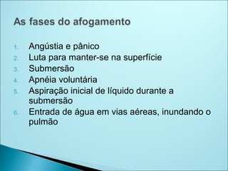 1.   Angústia e pânico
2.   Luta para manter-se na superfície
3.   Submersão
4.   Apnéia voluntária
5.   Aspiração inicial de líquido durante a
     submersão
6.   Entrada de água em vias aéreas, inundando o
     pulmão
 
