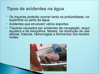    Os traumas poderão ocorrer tanto na profundidade, na
    superfície ou perto da água.
   Acidentes que envolvem vários esportes
   Traumas causados por acidentes de navegação, esqui-
    aquático e de mergulhos. Nestes, há obstrução de vias
    aéreas, fraturas, hemorragias e ferimentos nos tecidos
    moles.
 