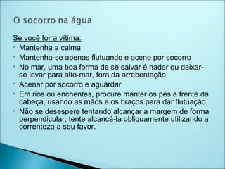 Se você for a vítima:
 Mantenha a calma
 Mantenha-se apenas flutuando e acene por socorro
 No mar, uma boa forma de se salvar é nadar ou deixar-
  se levar para alto-mar, fora da arrebentação
 Acenar por socorro e aguardar
 Em rios ou enchentes, procure manter os pés a frente da
  cabeça, usando as mãos e os braços para dar flutuação.
 Não se desespere tentando alcançar a margem de forma
  perpendicular, tente alcancá-la obliquamente utilizando a
  correnteza a seu favor.
 