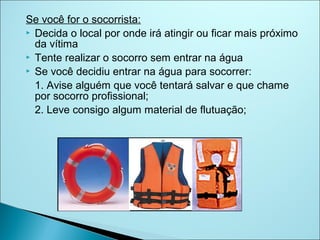Se você for o socorrista:
 Decida o local por onde irá atingir ou ficar mais próximo
  da vítima
 Tente realizar o socorro sem entrar na água
 Se você decidiu entrar na água para socorrer:

  1. Avise alguém que você tentará salvar e que chame
  por socorro profissional;
  2. Leve consigo algum material de flutuação;
 