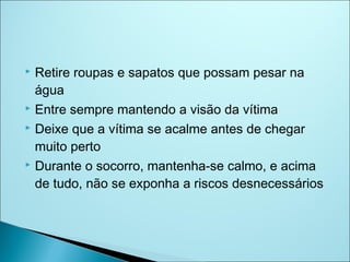  Retire roupas e sapatos que possam pesar na
  água
 Entre sempre mantendo a visão da vítima

 Deixe que a vítima se acalme antes de chegar

  muito perto
 Durante o socorro, mantenha-se calmo, e acima

  de tudo, não se exponha a riscos desnecessários
 