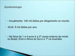    - Anualmente: 140 mil óbitos por afogamento no mundo.

   -EUA: 9 mil óbitos por ano.


   - Na faixa de 1 a 4 anos é a 2ª causa externa de morte
    no Brasil, EUA e África do Sul e a 1ª na Austrália.
 