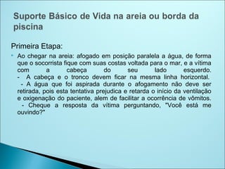 Primeira Etapa:
   Ao chegar na areia: afogado em posição paralela a água, de forma
    que o socorrista fique com suas costas voltada para o mar, e a vítima
    com        a       cabeça        do      seu       lado       esquerdo.
    - A cabeça e o tronco devem ficar na mesma linha horizontal. 
     - A água que foi aspirada durante o afogamento não deve ser
    retirada, pois esta tentativa prejudica e retarda o início da ventilação
    e oxigenação do paciente, alem de facilitar a ocorrência de vômitos.
      - Cheque a resposta da vítima perguntando, "Você está me
    ouvindo?"
 
