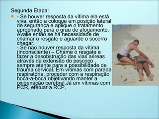Segunda Etapa:
 - Se houver resposta da vítima ela está
  viva, então a coloque em posição lateral
  de segurança e aplique o tratamento
  apropriado para o grau de afogamento.
  Avalie então se há necessidade de
  chamar o resgate e aguarde o socorro
  chegar.
  - Se não houver resposta da vítima
  (inconsciente) – Chame o resgate e
  fazer a desobstrução das vias aéreas
  através da extensão do pescoço ,
  sempre atente para a possibilidade de
  trauma cervical. Em vítimas com parada
  respiratória, proceder com a respiração
  boca-a-boca objetivando manter a
  oxigenação cerebral.Já em vítimas com
  PCR, efetuar a RCP.
 