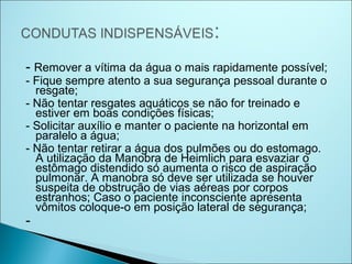 - Remover a vítima da água o mais rapidamente possível;
- Fique sempre atento a sua segurança pessoal durante o
  resgate;
- Não tentar resgates aquáticos se não for treinado e
  estiver em boas condições físicas;
- Solicitar auxílio e manter o paciente na horizontal em
  paralelo a água;
- Não tentar retirar a água dos pulmões ou do estomago.
  A utilização da Manobra de Heimlich para esvaziar o
  estômago distendido só aumenta o risco de aspiração
  pulmonar. A manobra só deve ser utilizada se houver
  suspeita de obstrução de vias aéreas por corpos
  estranhos; Caso o paciente inconsciente apresenta
  vômitos coloque-o em posição lateral de segurança;
-
 