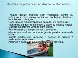 -   Nunca deixar crianças sem vigilância, dentro ou
  próximas à pias, vasos sanitários, banheiras, baldes e
  recipientes com água.
- Usar tapetes antiderrapantes ao redor de banheiras.
- Mantenha baldes, recipientes e piscinas infantis vazios.
  Guarde-os sempre virados para baixo.
- Feche sempre a tampa do vaso sanitário.
- Manter um telefone para emergência próximo a área de
  lazer.
- Instale grades que impeçam o acesso da criança à
  parte externa da casa.
- Alarmes e capas de piscinas ajudam a prevenir.
 