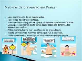 - Nade sempre perto de um guarda-vidas.
- Nade longe de pedras ou estacas.
- Nunca tente salvar alguém em apuros se não tiver confiança em fazê-lo.
  Muitas pessoas morrem desta forma, esses casos são denominados
  afogamentos duplos.
- Antes de mergulhar no mar - certifique-se da profundidade.
- Afaste-se de animais marinhos como água-viva e caravelas.
- Tome conhecimento e obedeça as sinalizações de perigo na praia.
 