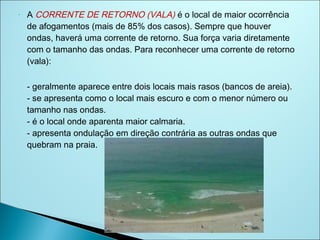 -   A CORRENTE DE RETORNO (VALA) é o local de maior ocorrência
    de afogamentos (mais de 85% dos casos). Sempre que houver
    ondas, haverá uma corrente de retorno. Sua força varia diretamente
    com o tamanho das ondas. Para reconhecer uma corrente de retorno
    (vala):

    - geralmente aparece entre dois locais mais rasos (bancos de areia).
    - se apresenta como o local mais escuro e com o menor número ou
    tamanho nas ondas.
    - é o local onde aparenta maior calmaria.
    - apresenta ondulação em direção contrária as outras ondas que
    quebram na praia.
 
