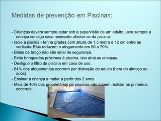 - Crianças devem sempre estar sob a supervisão de um adulto Leve sempre a
   criança consigo caso necessite afastar-se da piscina.
- Isole a piscina - tenha grades com altura de 1,5 metro e 12 cm entre as
   verticais. Elas reduzem o afogamento em 50 a 70%.
- Bóias de braço não são sinal de segurança.
- Evite brinquedos próximos à piscina, isto atrai as crianças.
- Desligue o filtro da piscina em caso de uso.
- 84% dos afogamentos ocorrem por distração do adulto (hora do almoço ou
   após).
- Ensinar a criança a nadar a partir dos 2 anos.
- Mais de 40% dos proprietários de piscinas não sabem realizar os primeiros
   socorros.
 