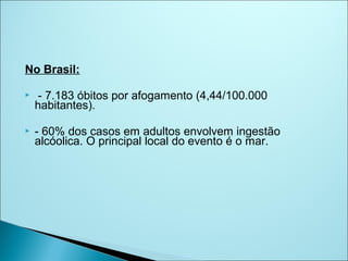 No Brasil:

    - 7.183 óbitos por afogamento (4,44/100.000
    habitantes).

   - 60% dos casos em adultos envolvem ingestão
    alcóolica. O principal local do evento é o mar.
 