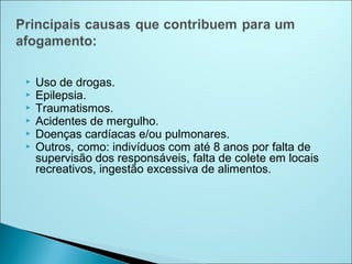    Uso de drogas.
   Epilepsia.
   Traumatismos.
   Acidentes de mergulho.
   Doenças cardíacas e/ou pulmonares.
   Outros, como: indivíduos com até 8 anos por falta de
    supervisão dos responsáveis, falta de colete em locais
    recreativos, ingestão excessiva de alimentos.
 