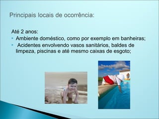 Até 2 anos:
 Ambiente doméstico, como por exemplo em banheiras;
 Acidentes envolvendo vasos sanitários, baldes de
  limpeza, piscinas e até mesmo caixas de esgoto;
 