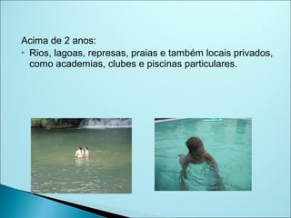 Acima de 2 anos:
 Rios, lagoas, represas, praias e também locais privados,
  como academias, clubes e piscinas particulares.
 