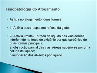    Asfixia no afogamento: duas formas

   1- Asfixia seca- espasmo reflexo da glote.

   2- Asfixia úmida- Entrada de líquido nas vias aéreas,
    interferindo na troca de oxigênio por gás carbônico de
    duas formas principais:
    a. obstrução parcial das vias aéreas superiores por uma
    coluna de líquido;
    b.inundação dos alvéolos por líquido.
 