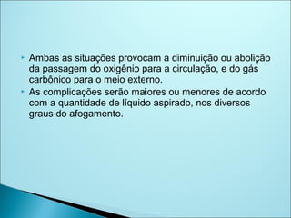    Ambas as situações provocam a diminuição ou abolição
    da passagem do oxigênio para a circulação, e do gás
    carbônico para o meio externo.
   As complicações serão maiores ou menores de acordo
    com a quantidade de líquido aspirado, nos diversos
    graus do afogamento.
 