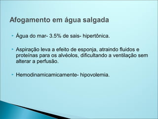    Água do mar- 3.5% de sais- hipertônica.

   Aspiração leva a efeito de esponja, atraindo fluidos e
    proteínas para os alvéolos, dificultando a ventilação sem
    alterar a perfusão.

   Hemodinamicamicamente- hipovolemia.
 