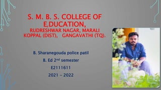 S. M. B. S. COLLEGE OF
E,DUCATION,
RUDRESHWAR NAGAR, MARALI
KOPPAL (DIST), GANGAVATHI (TQ).
B. Sharanegouda police patil
B. Ed 2nd semester
E2111611
2021 - 2022
 
