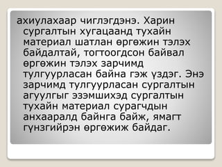 ахиулахаар чиглэгдэнэ. Харин
сургалтын хугацаанд тухайн
материал шатлан өргөжин тэлэх
байдалтай, тогтоогдсон байвал
өргөжин тэлэх зарчимд
тулгуурласан байна гэж үздэг. Энэ
зарчимд тулгуурласан сургалтын
агуулгыг эзэмшихэд сургалтын
тухайн материал сурагчдын
анхааралд байнга байж, ямагт
гүнзгийрэн өргөжиж байдаг.
 
