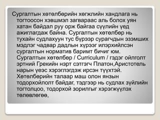 Сургалтын хөтөлбөрийн хөгжлийн хандлага нь
тогтоосон хэвшмэл загвараас аль болох уян
хатан байдал руу орж байгаа сүүлийн үед
ажиглагдаж байна. Сургалтын хөтөлбөр нь
тухайн судлахуун тус бүрээр сурагчдын эзэмших
мэдлэг чадвар дадлын хүрээг илэрхийлсэн
сургалтын норматив баримт бичиг юм.
Сургалтын хөтөлбөр / Curriculum / гэдэг ойлголт
эртний Грекийн нэрт сэтгэгч Платон,Аристотель
нарын үеэс хэрэглэгдэж ирсэн түүхтэй.
Хөтөлбөрийн талаар маш олон янзын
тодорхойлолт байдаг, тэдгээр нь судлах зүйлийн
тогтолцоо, тодорхой зорилгыг хэрэгжүүлэх
төлөвлөгөө,
 