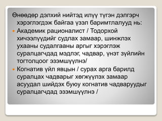 Өнөөдөр дэлхий нийтэд илүү түгэн дэлгэрч
хэрэглэгдэж байгаа үзэл баримтлалууд нь:
 Академик рационалист / Тодорхой
хичээлүүдийг судлах замаар, шинжлэх
ухааны судалгааны аргыг хэрэглэж
суралцагчдад мэдлэг, чадвар, үнэт зүйлийн
тогтолцоог эзэмшүүлнэ/
 Когнатив үйл явцын / сурах арга барилд
суралцах чадварыг хөгжүүлэх замаар
асуудал шийдэх буюу когнатив чадваруудыг
суралцагчдад эзэмшүүлнэ /
 