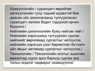  Хүмүүнлэгийн / суралцагч өөрийгөө
хөгжүүлэхийн тулд тэдний идэвхтэй бие
даасан үйл ажиллагаанд тулгуурласан
суралцагч хөгжих бодит тодорхой орчин
бүрдэнэ./
 Нийгмийн шинэчлэлийн буюу нийгэм төвт /
Нийгмийн хэрэгцээнд тулгуурлан сургаж ,
нийгмийг өөрчлөхөд сургалтыг чиглүүлэх,
нийгмийн хэрэгцээ үзэл баримтлал бүтээлч
үйл явцыг хөтлөхөд сургалтыг чиглүүлнэ./
 Технологийн / Технологийн олотыг ашиглан
амжилтад хүрэх арга барилд сургаж энэ
талын мэдлэг чадварыг эзэмшүүлнэ/
 