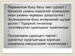  Перенализм буюу багш төвт сургалт /
Шинжлэх ухааны мэдлэгийг эзэмшүүлж
оюун ухааны чадварыг дээшлүүлнэ /
 Эссенциализм буюу өнгөрсөнийг шүтдэг
урсгал / Тодорхой хичээлээр
гүнзгийрүүлэн суралцахыг чухалчилдаг
/
 Прогресивзм суралцагч төвтэй /
сургалтыг суралцагчдын хэрэгцээ
сонирхолд нийцүүлэхийг чухалчилдаг /
 