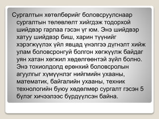 Сургалтын хөтөлбөрийг боловсруулснаар
сургалтын төлөвлөлт хийгдэж тодорхой
шийдвэр гарлаа гэсэн үг юм. Энэ шийдвэр
хатуу шийдвэр биш, харин түүнийг
хэрэгжүүлэх үйл явцад үнэлгээ дүгнэлт хийж
улам боловсронгуй болгон хөгжүүлж байдаг
уян хатан хөгжил хөдөлгөөнтэй зүйл болно.
Энэ тохиолдолд ерөнхий боловсролын
агуулгыг хүмүүнлэг нийгмийн ухааны,
математик, байгалийн ухааны, техник
технологийн буюу хөдөлмөр сургалт гэсэн 5
бүлэг хичээлээс бүрдүүлсэн байна.
 