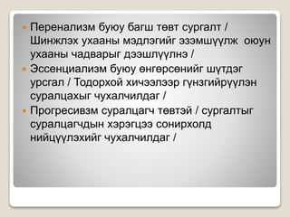  Перенализм буюу багш төвт сургалт /
Шинжлэх ухааны мэдлэгийг эзэмшүүлж оюун
ухааны чадварыг дээшлүүлнэ /
 Эссенциализм буюу өнгөрсөнийг шүтдэг
урсгал / Тодорхой хичээлээр гүнзгийрүүлэн
суралцахыг чухалчилдаг /
 Прогресивзм суралцагч төвтэй / сургалтыг
суралцагчдын хэрэгцээ сонирхолд
нийцүүлэхийг чухалчилдаг /
 
