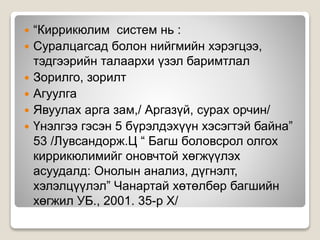  “Киррикюлим систем нь :
 Суралцагсад болон нийгмийн хэрэгцээ,
тэдгээрийн талаархи үзэл баримтлал
 Зорилго, зорилт
 Агуулга
 Явуулах арга зам,/ Аргазүй, сурах орчин/
 Үнэлгээ гэсэн 5 бүрэлдэхүүн хэсэгтэй байна”
53 /Лувсандорж.Ц “ Багш боловсрол олгох
киррикюлимийг оновчтой хөгжүүлэх
асуудалд: Онолын анализ, дүгнэлт,
хэлэлцүүлэл” Чанартай хөтөлбөр багшийн
хөгжил УБ., 2001. 35-р Х/
 