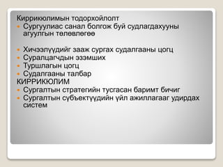 Киррикюлимын тодорхойлолт
 Сургуулиас санал болгож буй судлагдахууны
агуулгын төлөвлөгөө
 Хичээлүүдийг зааж сургах судалгааны цогц
 Суралцагчдын эзэмших
 Туршлагын цогц
 Судалгааны талбар
КИРРИКЮЛИМ
 Сургалтын стратегийн тусгасан баримт бичиг
 Сургалтын сүбъектүүдийн үйл ажиллагааг удирдах
систем
 