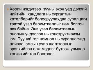  Хорин нэгдүгээр зууны эхэн үед дэлхий
нийтийн хандлага нь сургалтын
хөтөлбөрийг болосруулахдаа суралцагч
төвтэй үзэл баримтлаллыг цөм болгон
авч байна. Энэ үзэл баримтлалын
онолын үндэслэл нь конструктивизм
юм. Түүний гол номнол нь суралцагчид
аливаа юмсын учир шалтгааныг
эрэлхийлэн олж мэдлэг бүтээж улмаар
хөгжихийг гол болгодог.
 