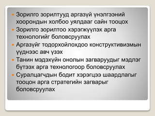 Зорилго зорилтууд аргазүй үнэлгээний
хоорондын холбоо уялдааг сайн тооцох
 Зорилго зорилтоо хэрэгжүүлэх арга
технологийг боловсруулах
 Аргазүйг тодорхойлохдоо конструктивизмын
үүднээс авч үзэх
 Танин мэдэхүйн онолын загваруудыг мэдлэг
бүтээх арга технологоор боловсруулах
 Суралцагчдын бодит хэрэгцээ шаардлагыг
тооцон арга стратегийн загварыг
боловсруулах
 