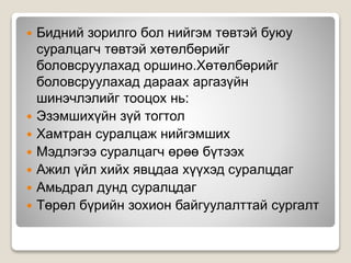  Бидний зорилго бол нийгэм төвтэй буюу
суралцагч төвтэй хөтөлбөрийг
боловсруулахад оршино.Хөтөлбөрийг
боловсруулахад дараах аргазүйн
шинэчлэлийг тооцох нь:
 Эзэмшихүйн зүй тогтол
 Хамтран суралцаж нийгэмших
 Мэдлэгээ суралцагч өрөө бүтээх
 Ажил үйл хийх явцдаа хүүхэд суралцдаг
 Амьдрал дунд суралцдаг
 Төрөл бүрийн зохион байгуулалттай сургалт
 