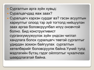  Сургалтын арга зүйн хувьд:
 Суралцагчдад яаж заах?
 Суралцагч хэрхэн сурдаг вэ? гэсэн асуултын
хариултыг олоод тэр зүй тогтолд нийцүүлэн
заах аргаа боловсруулбал илүү оновчтой
болно. Бид конструктивист
сурганхүмүүжүүлэх зүйн үндсэн чиглэл
хандлага болох суралцагч төвтэй сургалтыг
удирдан зохион байгуулах сургалтын
хөтөлбөрийг боловсруулж байна.Үүний тулд
мэдлэгийн бүтэц гэдэг ойлголтыг чухалчлах
шаардлагатай байна.
 