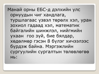 Манай орны ЕБС-д дэлхийн улс
орнуудын чиг хандлага,
туршлагаас үзвэл төрөлх хэл, уран
зохиол гадаад хэл, математик
байгалийн шинжлэл, нийгмийн
ухаан гоо зүй, бие бялдар,
хөдөлмөр гэсэн 8 бүлэг хичээлээс
бүрдэж байна. Мэргэжлийн
сургуулийн сургалтын төлөвлөгөө
нь:
 