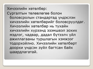 Хичээлийн хөтөлбөр:
Сургалтын төлөвлөгөө болон
боловсролын стандартад үндэслэн
хичээлийн хөтөлбөрийг боловсруулдаг.
Хичээлийн хөтөлбөр нь тухайн
хичээлийн хүрээнд эзэмшвэл зохих
мэдлэг, чадвар, дадал бүтээлч үйл
ажиллагааны туршлагын хэмжээг
тодорхойлно. Хичээлийн хөтөлбөрт
доорхи үндсэн зүйл багтсан байх
шаардлагатай.
 