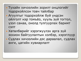  Тухайн хичээлийн зорилт онцлогийг
тодорхойлсон товч тайлбар
 Агуулгыг тодорхойлж буй үндсэн
ойлголт нэр томъёо, хууль зүй тогтол,
үзэл санаа, онолд тулгуурлах баримт
сэлт
 Хөтөлбөрийг хэрэгжүүлэх арга зүй
зохион байгуулалтын хэлбэр, хэрэглүүр
 Судлах хичээлийн дэс дараалал, судлах
анги, цагийн хувиарлалт
 