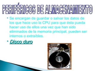    Se encargan de guardar o salvar los datos de
    los que hace uso la CPU para que ésta pueda
    hacer uso de ellos una vez que han sido
    eliminados de la memoria principal, pueden ser
    internos o extraíbles.
 Disco    duro
 