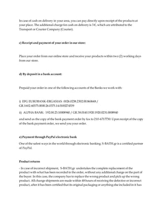 In case of cash on delivery in your area, you can pay directly upon receipt of the products at
your place. The additional charge for cash on delivery is 3 €, which are attributed to the
Transport or Courier Company (Courier).
c) Receipt and payment of your order in our store:
Place your order from our online store and receive your products within two (2) working days
from our store.
d) By deposit in a bank account:
Prepaid your order in one of the following accounts of the Banks we work with:
i) EFG EUROBANK-ERGASIAS: 0026.0238.2302.00.860648 /
GR.1602.60375.0000.26.0375.14.0100274539
ii) ALPHA BANK: 192.00.23.10008940 / GR.38.0140.1920.1920.0231.0008940
and send us the copy of the bank payment order by fax to 210-6717730. Upon receipt of the copy
of the bank payment order, we send you your order.
e) Payment through PayPal electronic bank
One of the safest ways in the world through electronic banking. S-BATH.gr is a certified partner
of PayPal.
Product returns
- In case of incorrect shipment, S-BATH.gr undertakes the complete replacement of the
product with what has been recorded in the order, without any additional charge on the part of
the buyer. In this case, the company has to replace the wrong product and pick up the wrong
product. All change shipments are made within 48 hours of receiving the defective or incorrect
product, after it has been certified that its original packaging or anything else included in it has
 