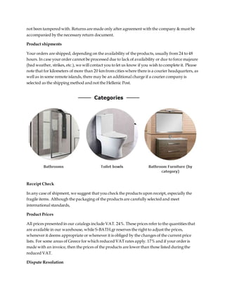 not been tampered with. Returns are made only after agreement with the company & must be
accompanied by the necessary return document.
Product shipments
Your orders are shipped, depending on the availability of the products, usually from 24 to 48
hours. In case your order cannot be processed due to lack of availability or due to force majeure
(bad weather, strikes, etc.), we will contact you to let us know if you wish to complete it. Please
note that for kilometers of more than 20 km from cities where there is a courier headquarters, as
well as in some remote islands, there may be an additional charge if a courier company is
selected as the shipping method and not the Hellenic Post.
Receipt Check
In any case of shipment, we suggest that you check the products upon receipt, especially the
fragile items. Although the packaging of the products are carefully selected and meet
international standards,
Product Prices
All prices presented in our catalogs include VAT. 24%. These prices refer to the quantities that
are available in our warehouse, while S-BATH.gr reserves the right to adjust the prices,
whenever it deems appropriate or whenever it is obliged by the changes of the current price
lists. For some areas of Greece for which reduced VAT rates apply. 17% and if your order is
made with an invoice, then the prices of the products are lower than those listed during the
reduced VAT.
Dispute Resolution
 
