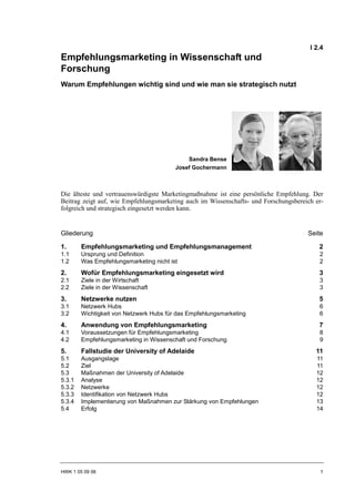 I 2.4
Empfehlungsmarketing in Wissenschaft und
Forschung
Warum Empfehlungen wichtig sind und wie man sie strategisch nutzt




                                             Sandra Bense
                                         Josef Gochermann



Die älteste und vertrauenswürdigste Marketingmaßnahme ist eine persönliche Empfehlung. Der
Beitrag zeigt auf, wie Empfehlungsmarketing auch im Wissenschafts- und Forschungsbereich er-
folgreich und strategisch eingesetzt werden kann.


Gliederung                                                                            Seite

1.      Empfehlungsmarketing und Empfehlungsmanagement                                    2
1.1     Ursprung und Definition                                                           2
1.2     Was Empfehlungsmarketing nicht ist                                                2
2.      Wofür Empfehlungsmarketing eingesetzt wird                                        3
2.1     Ziele in der Wirtschaft                                                           3
2.2     Ziele in der Wissenschaft                                                         3
3.      Netzwerke nutzen                                                                  5
3.1     Netzwerk Hubs                                                                     6
3.2     Wichtigkeit von Netzwerk Hubs für das Empfehlungsmarketing                        6
4.      Anwendung von Empfehlungsmarketing                                                7
4.1     Voraussetzungen für Empfehlungsmarketing                                          8
4.2     Empfehlungsmarketing in Wissenschaft und Forschung                                9
5.      Fallstudie der University of Adelaide                                            11
5.1     Ausgangslage                                                                     11
5.2     Ziel                                                                             11
5.3     Maßnahmen der University of Adelaide                                             12
5.3.1   Analyse                                                                          12
5.3.2   Netzwerke                                                                        12
5.3.3   Identifikation von Netzwerk Hubs                                                 12
5.3.4   Implementierung von Maßnahmen zur Stärkung von Empfehlungen                      13
5.4     Erfolg                                                                           14




HWK 1 05 09 06                                                                             1
 