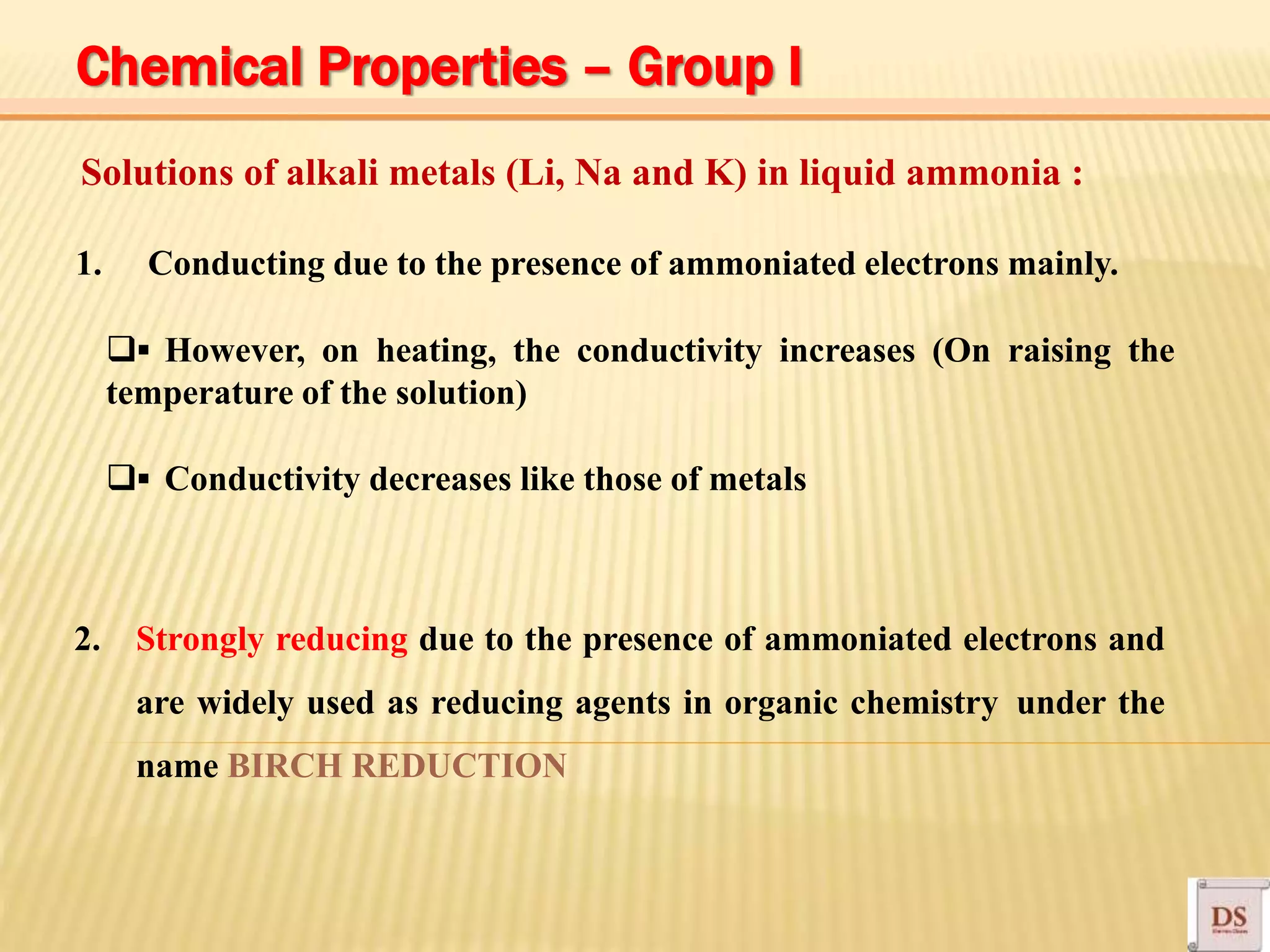 Solutions of alkali metals (Li, Na and K) in liquid ammonia :
1. Conducting due to the presence of ammoniated electrons mainly.
▪ However, on heating, the conductivity increases (On raising the
temperature of the solution)
▪ Conductivity decreases like those of metals
2. Strongly reducing due to the presence of ammoniated electrons and
are widely used as reducing agents in organic chemistry under the
name BIRCH REDUCTION
Chemical Properties – Group I
 
