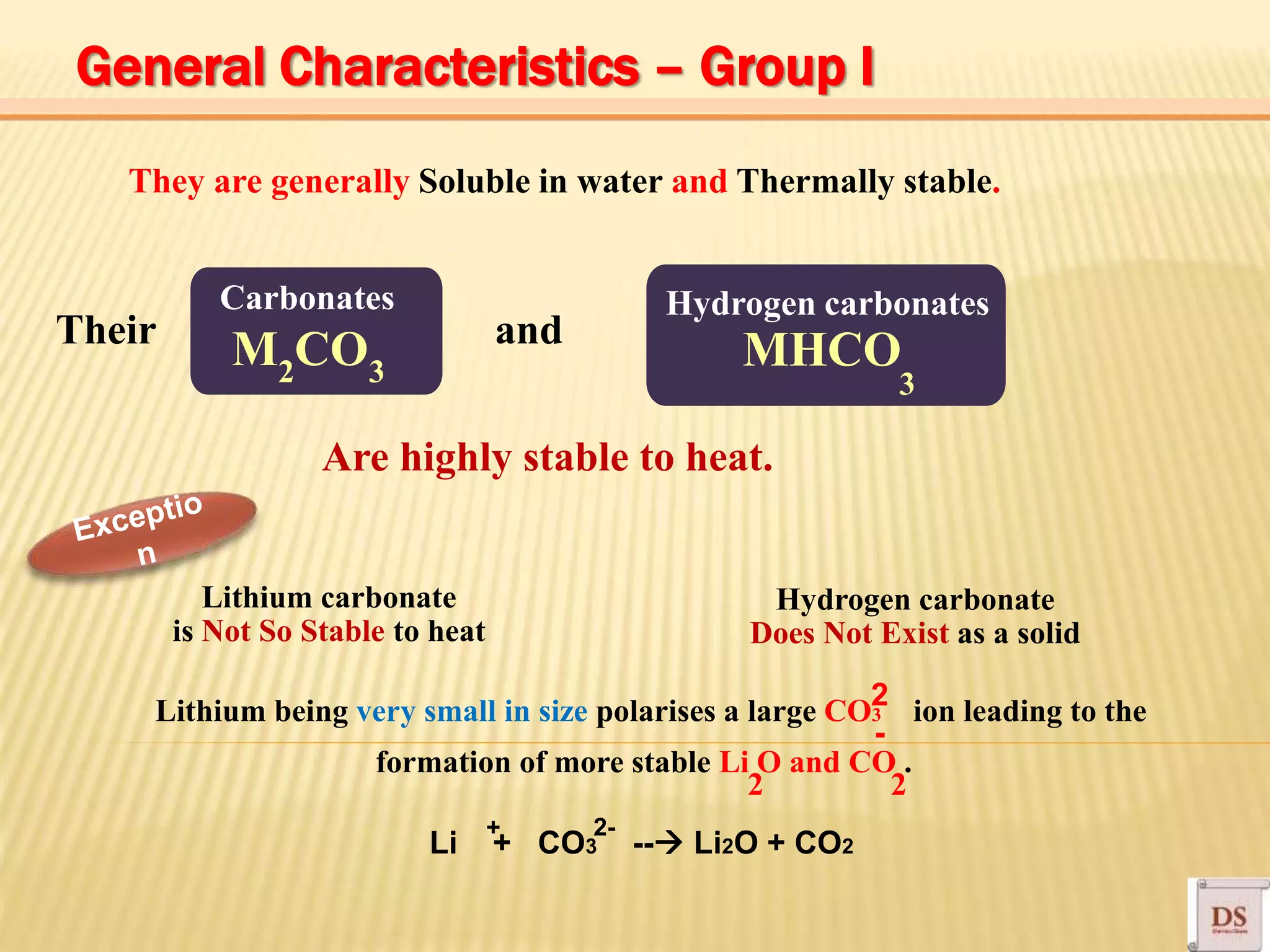 Carbonates
M CO MHCO
They are generally Soluble in water and Thermally stable.
Their and
Hydrogen carbonates
2 3
Are highly stable to heat.
3
Lithium carbonate
is Not So Stable to heat
Lithium being very small in size polarises a large CO3 ion leading to the
formation of more stable Li O and CO .
Hydrogen carbonate
Does Not Exist as a solid
2 2
2
-
Li + CO3 -- Li2O + CO2
2-+
General Characteristics – Group I
 