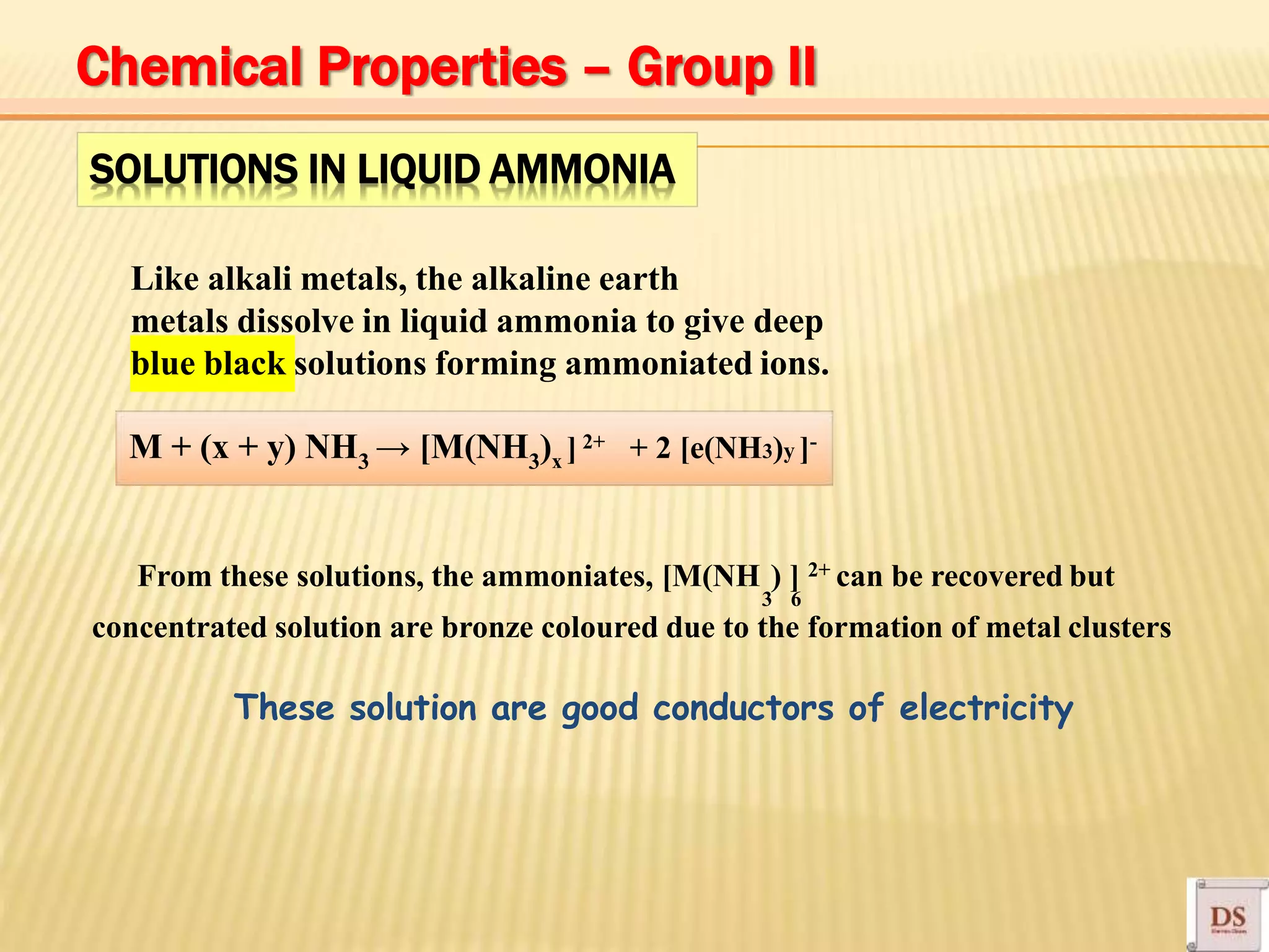 SOLUTIONS IN LIQUID AMMONIA
Like alkali metals, the alkaline earth
metals dissolve in liquid ammonia to give deep
blue black solutions forming ammoniated ions.
M + (x + y) NH3 → [M(NH3)x ] 2+ + 2 [e(NH3)y ]-
3 6
From these solutions, the ammoniates, [M(NH ) ] 2+ can be recovered but
concentrated solution are bronze coloured due to the formation of metal clusters
These solution are good conductors of electricity
Chemical Properties – Group II
 