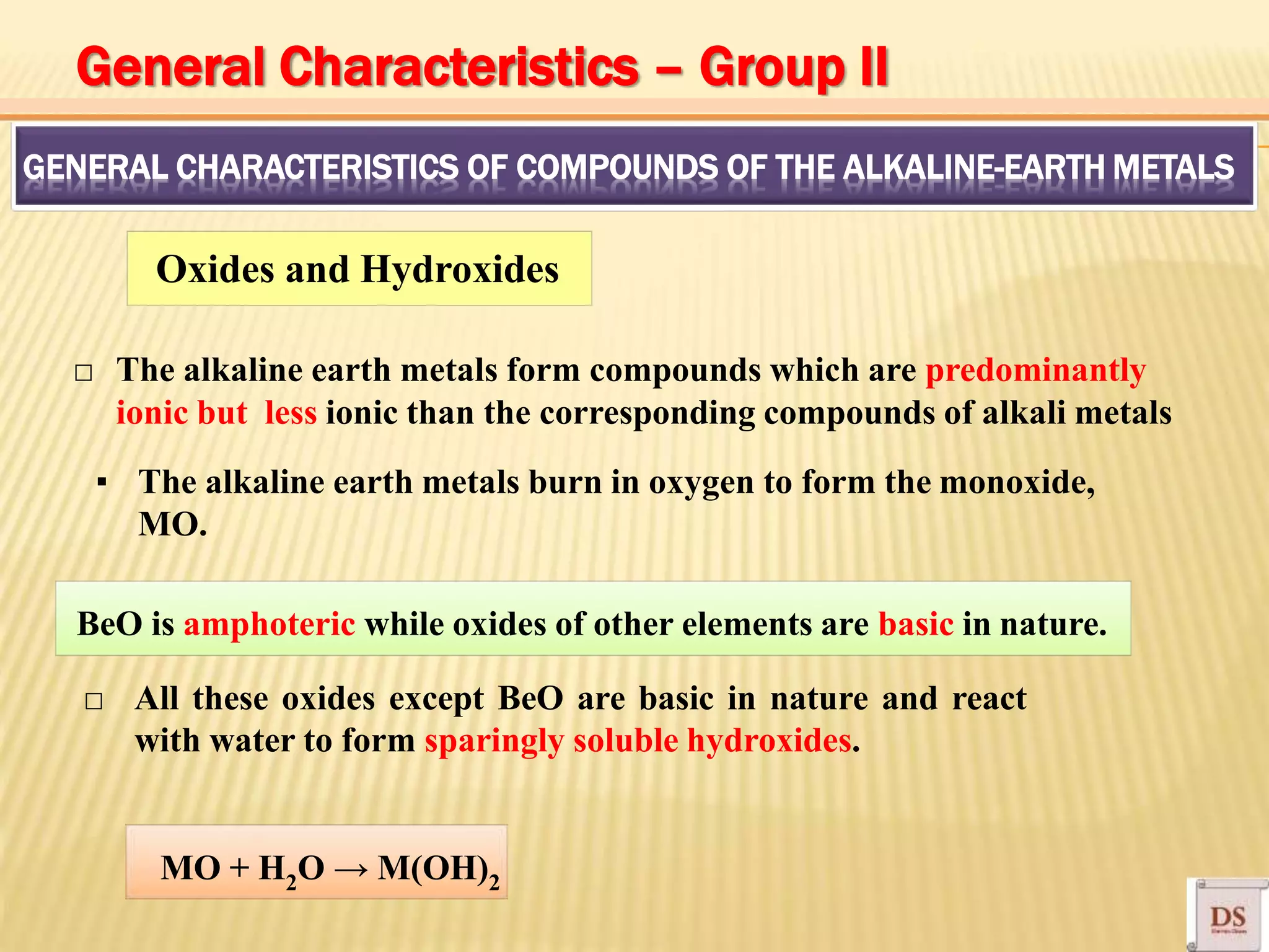 GENERAL CHARACTERISTICS OF COMPOUNDS OF THE ALKALINE-EARTH METALS
Oxides and Hydroxides
□ The alkaline earth metals form compounds which are predominantly
ionic but less ionic than the corresponding compounds of alkali metals
▪ The alkaline earth metals burn in oxygen to form the monoxide,
MO.
BeO is amphoteric while oxides of other elements are basic in nature.
□ All these oxides except BeO are basic in nature and react
with water to form sparingly soluble hydroxides.
MO + H2O → M(OH)2
General Characteristics – Group II
 