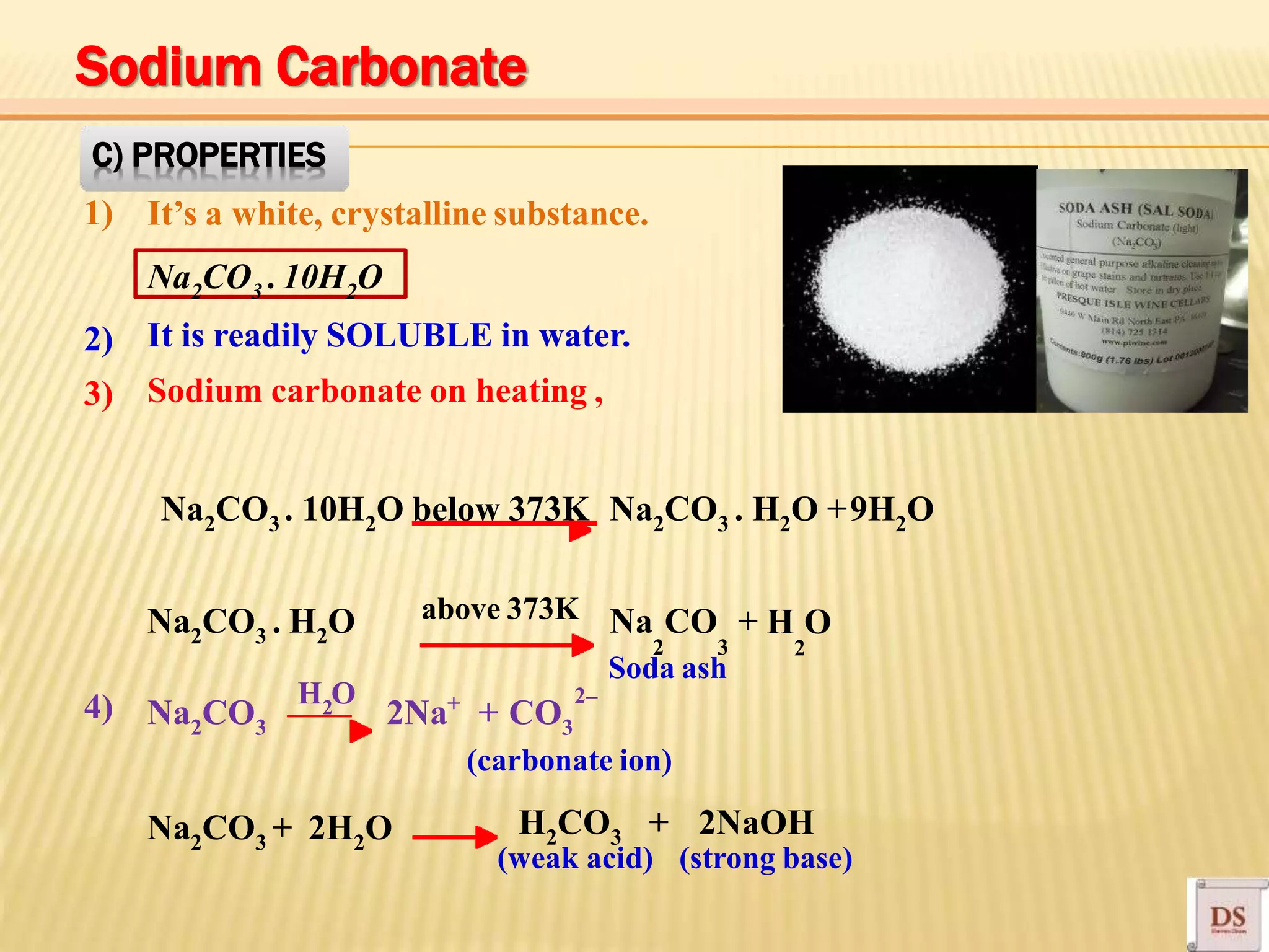 Na2CO3 . 10H2O
Na2CO3 . H2O above 373K
C) PROPERTIES
1) It’s a white, crystalline substance.
It is readily SOLUBLE in water.
Sodium carbonate on heating ,
2)
3)
Na2CO3 . 10H2O below 373K Na2CO3 . H2O +9H2O
2 3 2
Na CO + H O
4) +
(carbonate ion)
Na2CO3 2Na + CO3
Soda ash
2–
Na2CO3 + 2H2O H2CO3 + 2NaOH
(weak acid) (strong base)
2
H O
Sodium Carbonate
 
